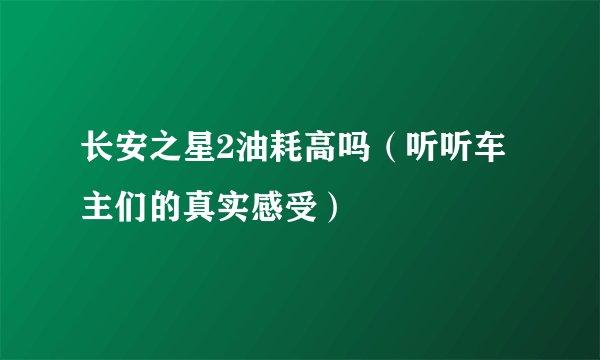 长安之星2油耗高吗（听听车主们的真实感受）
