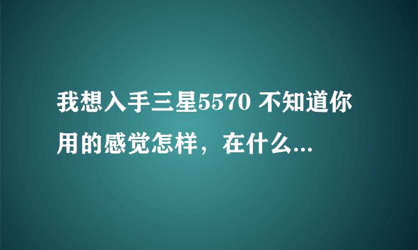 我想入手三星5570 不知道你用的感觉怎样，在什么地方买的 多少钱入手