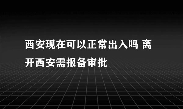 西安现在可以正常出入吗 离开西安需报备审批