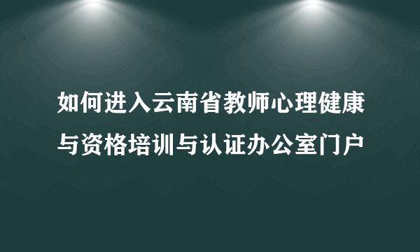 如何进入云南省教师心理健康与资格培训与认证办公室门户