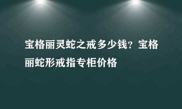 宝格丽灵蛇之戒多少钱?宝格丽蛇形戒指专柜价格