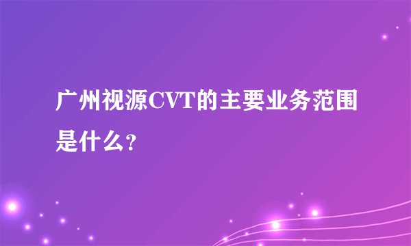 广州视源CVT的主要业务范围是什么？
