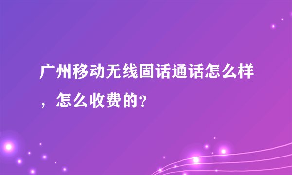 广州移动无线固话通话怎么样,怎么收费的?