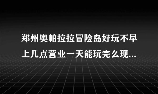 郑州奥帕拉拉冒险岛好玩不早上几点营业一天能玩完么现在设备都开放了？