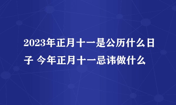 2023年正月十一是公历什么日子 今年正月十一忌讳做什么
