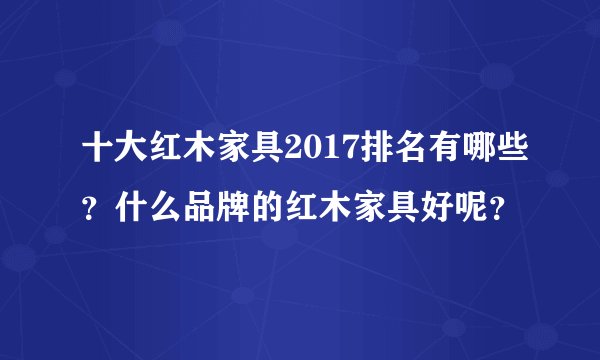 十大红木家具2017排名有哪些？什么品牌的红木家具好呢？