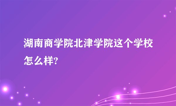 湖南商学院北津学院这个学校怎么样?
