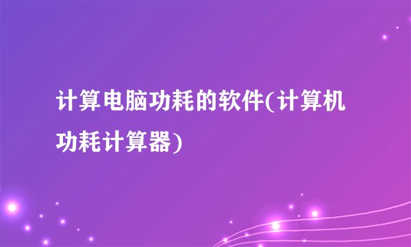 计算电脑功耗的软件(计算机功耗计算器)