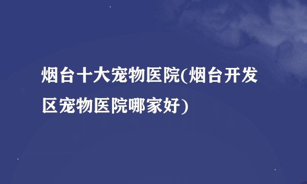 烟台十大宠物医院(烟台开发区宠物医院哪家好)
