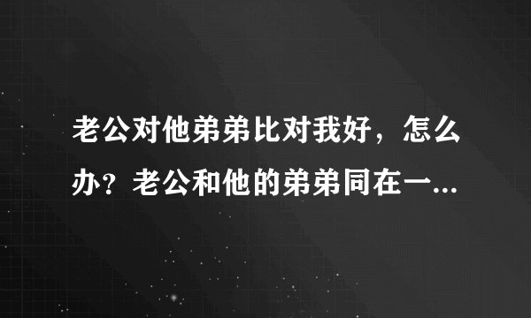 老公对他弟弟比对我好，怎么办？老公和他的弟弟同在一个单位上班，因