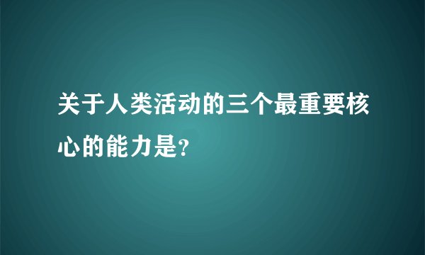 关于人类活动的三个最重要核心的能力是？