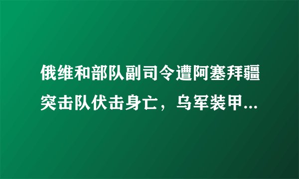 俄维和部队副司令遭阿塞拜疆突击队伏击身亡，乌军装甲战车已越俄军第三道防线