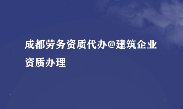 成都劳务资质代办@建筑企业资质办理