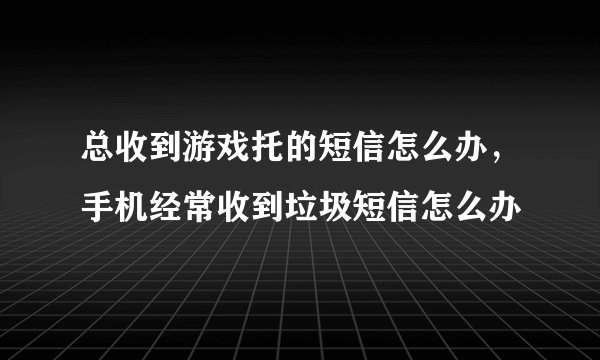 总收到游戏托的短信怎么办，手机经常收到垃圾短信怎么办