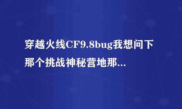 穿越火线CF9.8bug我想问下那个挑战神秘营地那BUG怎么卡啊