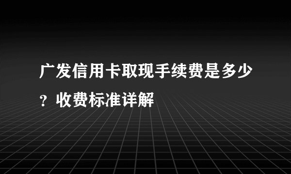 广发信用卡取现手续费是多少？收费标准详解