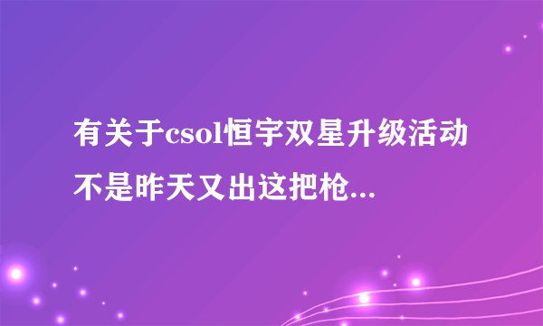有关于csol恒宇双星升级活动 不是昨天又出这把枪了吗？问:1，现在卖多少钱？还是49？2，如何快速升...