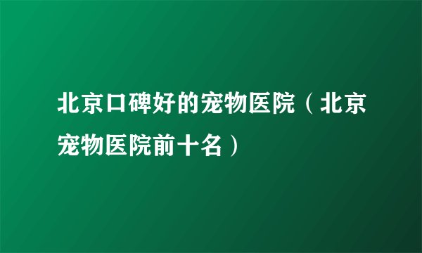 北京口碑好的宠物医院(北京宠物医院前十名)