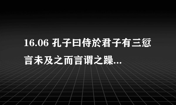 16.06 孔子曰侍於君子有三愆言未及之而言谓之躁言及之而不言谓之隐未见颜色而言谓之瞽