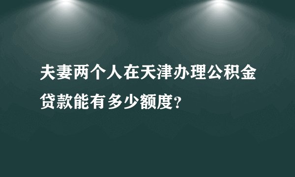 夫妻两个人在天津办理公积金贷款能有多少额度？