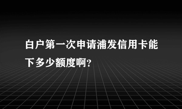 白户第一次申请浦发信用卡能下多少额度啊？