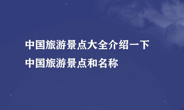 中国旅游景点大全介绍一下 中国旅游景点和名称