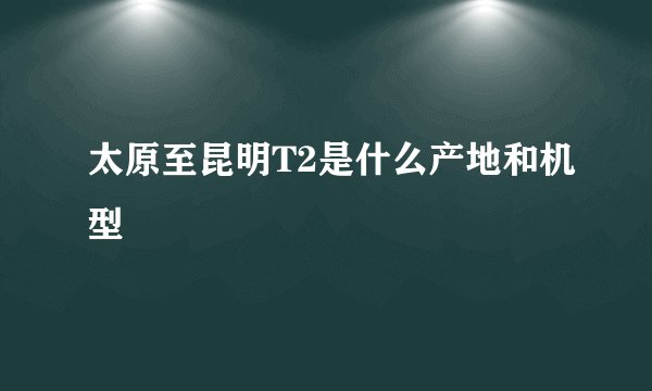 太原至昆明T2是什么产地和机型