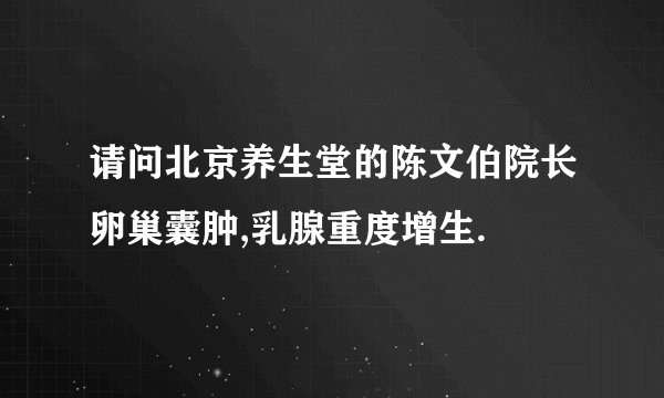 请问北京养生堂的陈文伯院长卵巢囊肿,乳腺重度增生.