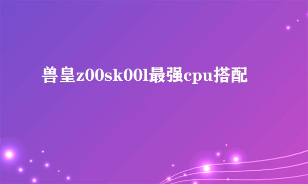 兽皇z00sk00l最强cpu搭配