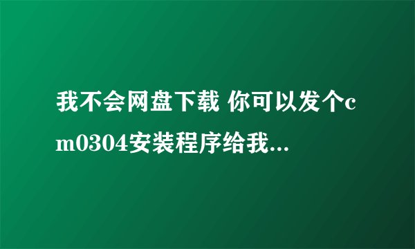 我不会网盘下载 你可以发个cm0304安装程序给我吗？ 85146@163.com