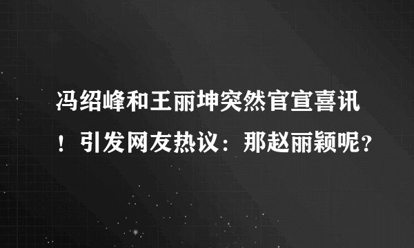 冯绍峰和王丽坤突然官宣喜讯!引发网友热议:那赵丽颖呢?