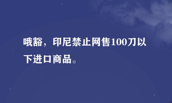 哦豁，印尼禁止网售100刀以下进口商品。
