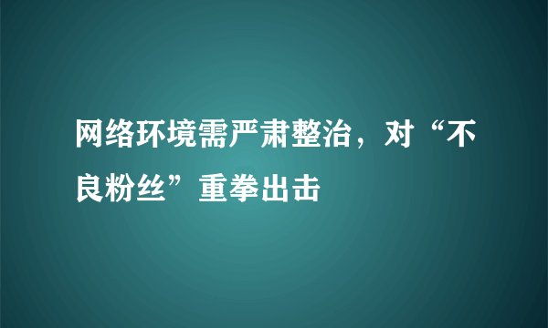 网络环境需严肃整治，对“不良粉丝”重拳出击